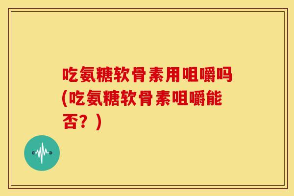吃氨糖软骨素用咀嚼吗(吃氨糖软骨素咀嚼能否？)