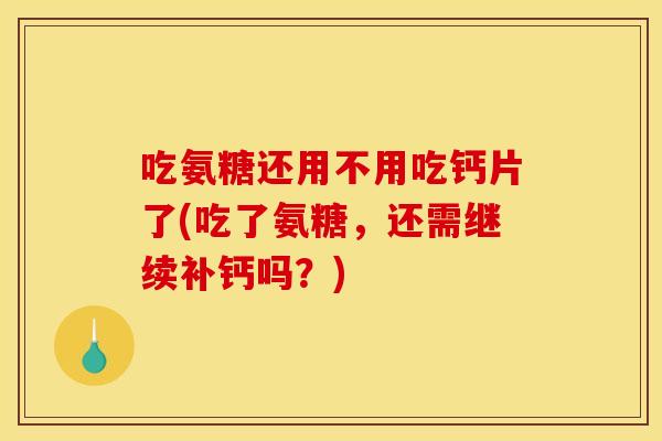 吃氨糖还用不用吃钙片了(吃了氨糖，还需继续补钙吗？)