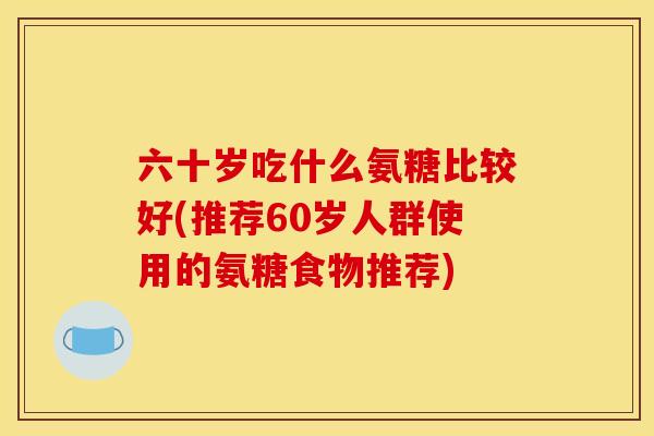 六十岁吃什么氨糖比较好(推荐60岁人群使用的氨糖食物推荐)-第1张图片-关节骑士 六十岁吃什么氨糖比较好(推荐60岁人群使用的氨糖食物推荐)-第1张图片-关节骑士