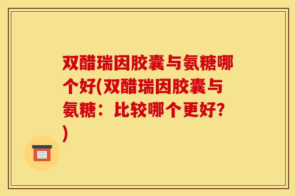 双醋瑞因胶囊与氨糖哪个好(双醋瑞因胶囊与氨糖：比较哪个更好？)