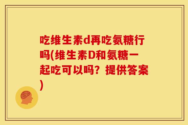 吃维生素d再吃氨糖行吗(维生素D和氨糖一起吃可以吗？提供答案)-第1张图片-关节骑士