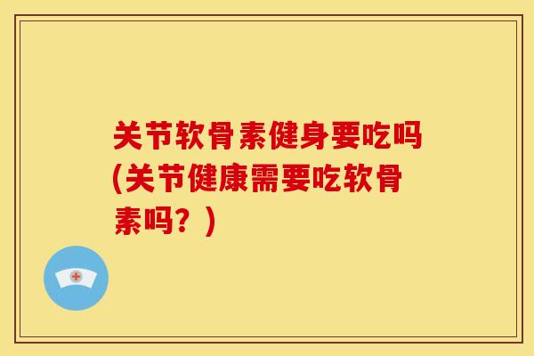 关节软骨素健身要吃吗(关节健康需要吃软骨素吗？)