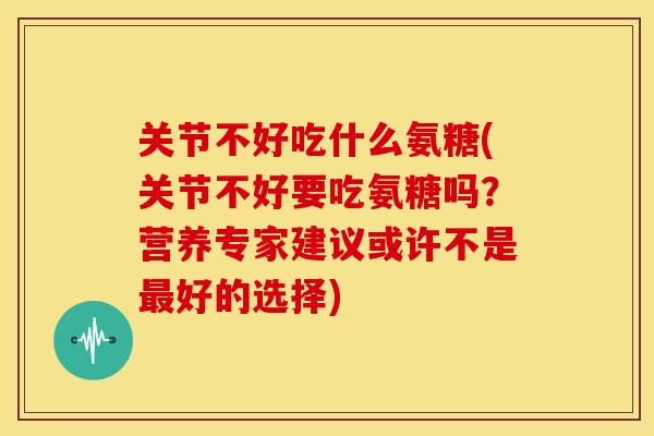 关节不好吃什么氨糖(关节不好要吃氨糖吗？营养专家建议或许不是最好的选择)