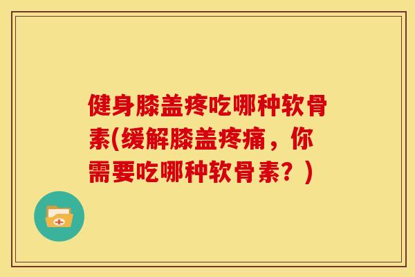 健身膝盖疼吃哪种软骨素(缓解膝盖疼痛，你需要吃哪种软骨素？)