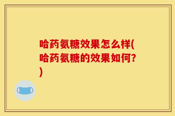 哈药氨糖效果怎么样(哈药氨糖的效果如何？)