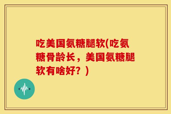 吃美国氨糖腿软(吃氨糖骨龄长，美国氨糖腿软有啥好？)-第1张图片-关节骑士