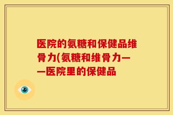 医院的氨糖和保健品维骨力(氨糖和维骨力——医院里的保健品