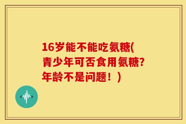 16岁能不能吃氨糖(青少年可否食用氨糖?年龄不是问题!)-第1张图片-关节骑士 16岁能不能吃氨糖(青少年可否食用氨糖?年龄不是问题!)-第1张图片-关节骑士