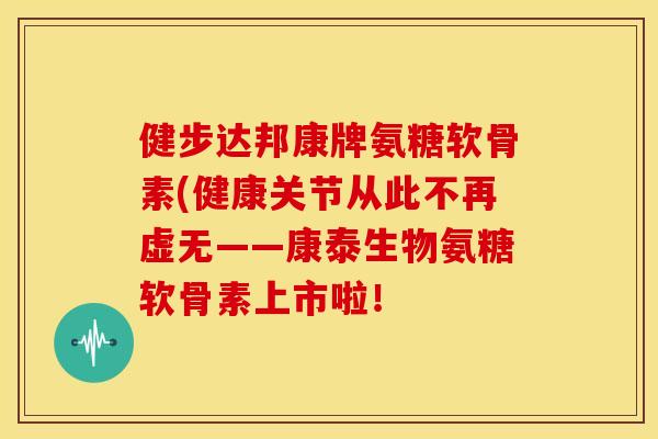 健步达邦康牌氨糖软骨素(健康关节从此不再虚无——康泰生物氨糖软骨素上市啦!-第1张图片-关节骑士 健步达邦康牌氨糖软骨素(健康关节从此不再虚无——康泰生物氨糖软骨素上市啦!-第1张图片-关节骑士
