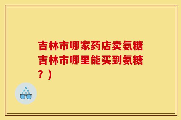 吉林市哪家药店卖氨糖吉林市哪里能买到氨糖？)-第1张图片-关节骑士