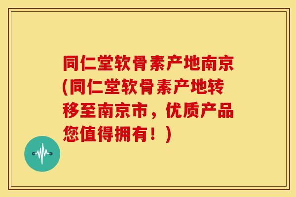 同仁堂软骨素产地南京(同仁堂软骨素产地转移至南京市，优质产品您值得拥有！)