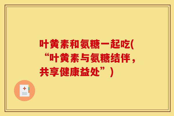 叶黄素和氨糖一起吃(“叶黄素与氨糖结伴，共享健康益处”)-第1张图片-关节骑士
