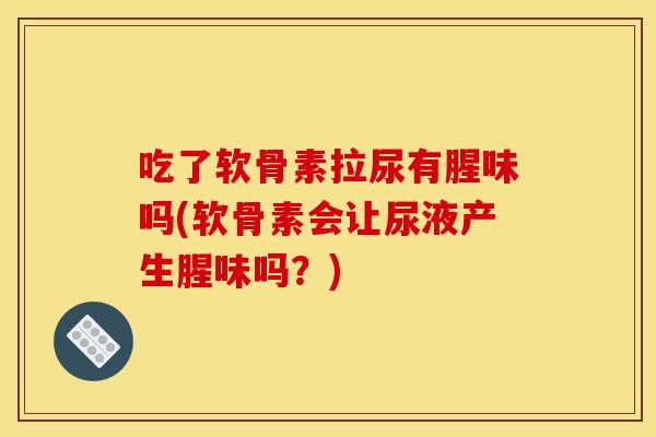 吃了软骨素拉尿有腥味吗(软骨素会让尿液产生腥味吗？)