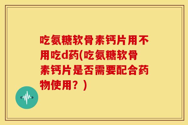 吃氨糖软骨素钙片用不用吃d药(吃氨糖软骨素钙片是否需要配合药物使用？)