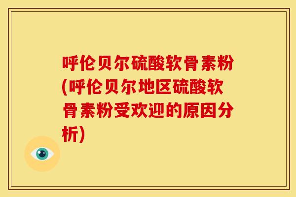 呼伦贝尔硫酸软骨素粉(呼伦贝尔地区硫酸软骨素粉受欢迎的原因分析)