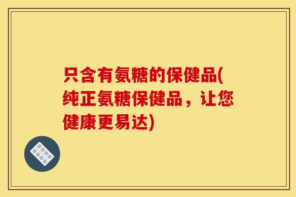 只含有氨糖的保健品(纯正氨糖保健品，让您健康更易达)