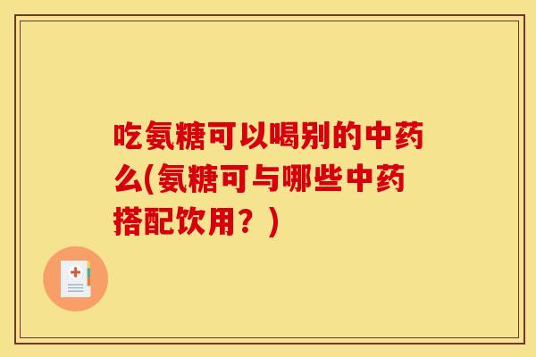 吃氨糖可以喝别的中药么(氨糖可与哪些中药搭配饮用？)