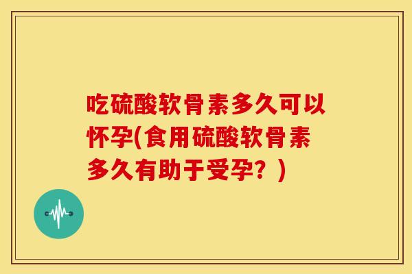 吃硫酸软骨素多久可以怀孕(食用硫酸软骨素多久有助于受孕？)