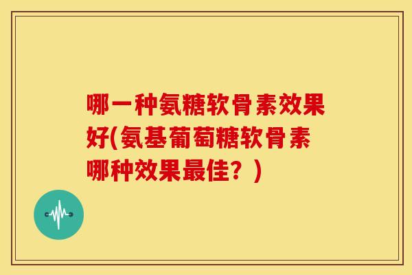 哪一种氨糖软骨素效果好(氨基葡萄糖软骨素哪种效果最佳？)