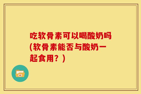 吃软骨素可以喝酸奶吗(软骨素能否与酸奶一起食用?)-第1张图片-关节骑士 吃软骨素可以喝酸奶吗(软骨素能否与酸奶一起食用?)-第1张图片-关节骑士