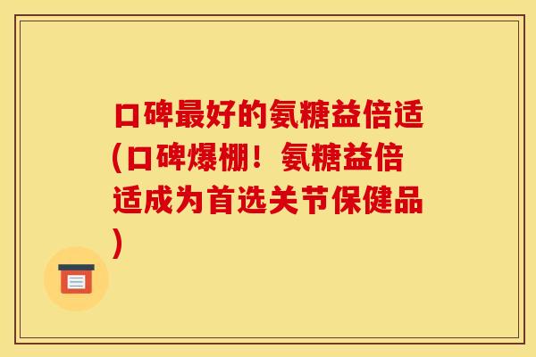 口碑最好的氨糖益倍适(口碑爆棚！氨糖益倍适成为首选关节保健品)