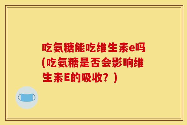 吃氨糖能吃维生素e吗(吃氨糖是否会影响维生素E的吸收？)