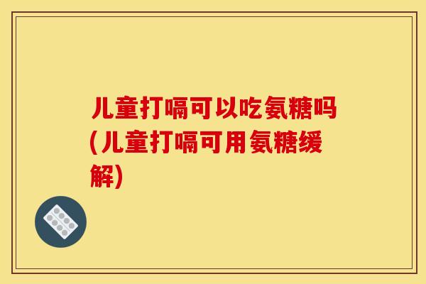 儿童打嗝可以吃氨糖吗(儿童打嗝可用氨糖缓解)-第1张图片-关节骑士
