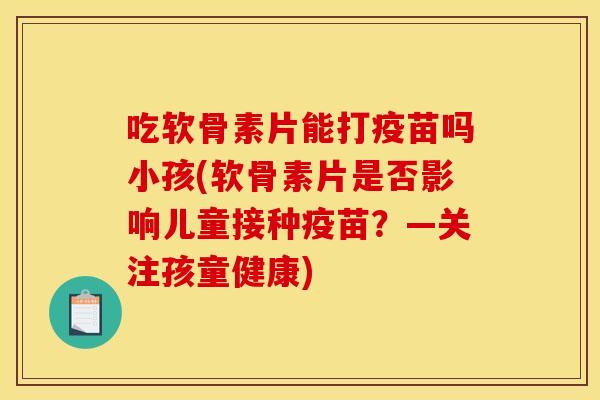 吃软骨素片能打疫苗吗小孩(软骨素片是否影响儿童接种疫苗？—关注孩童健康)