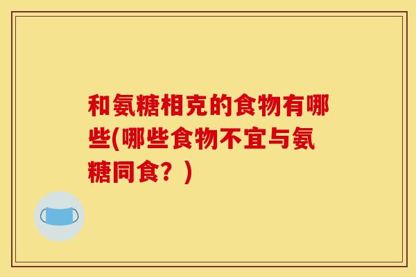 和氨糖相克的食物有哪些(哪些食物不宜与氨糖同食?)-第1张图片-关节骑士 和氨糖相克的食物有哪些(哪些食物不宜与氨糖同食?)-第1张图片-关节骑士