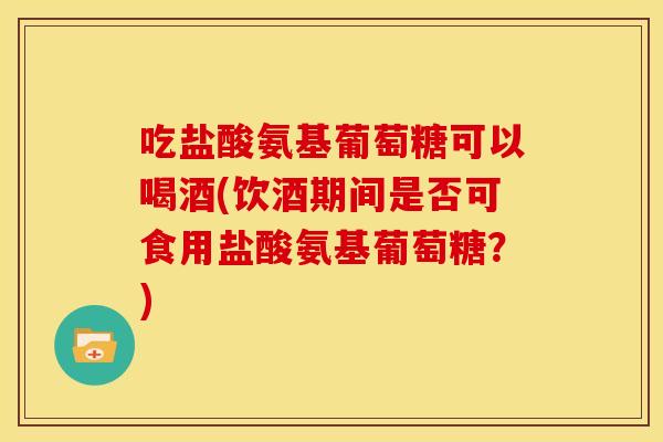 吃盐酸氨基葡萄糖可以喝酒(饮酒期间是否可食用盐酸氨基葡萄糖？)