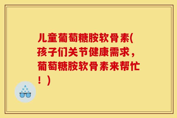 儿童葡萄糖胺软骨素(孩子们关节健康需求，葡萄糖胺软骨素来帮忙！)