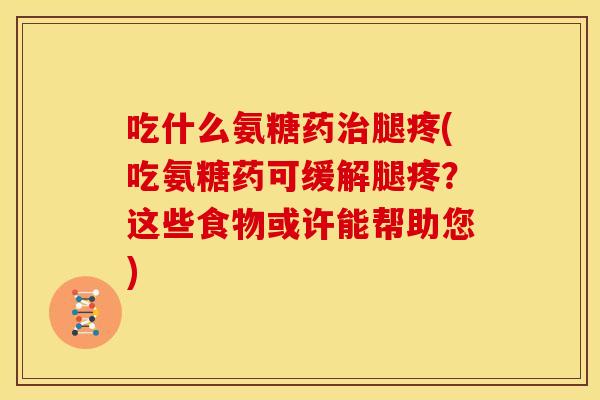 吃什么氨糖药治腿疼(吃氨糖药可缓解腿疼？这些食物或许能帮助您)