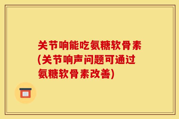 关节响能吃氨糖软骨素(关节响声问题可通过氨糖软骨素改善)