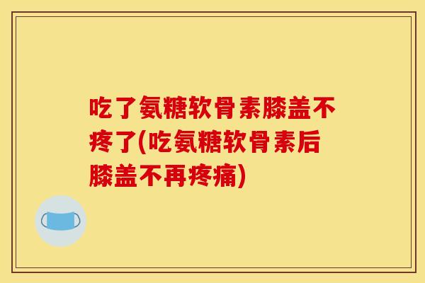 吃了氨糖软骨素膝盖不疼了(吃氨糖软骨素后膝盖不再疼痛)