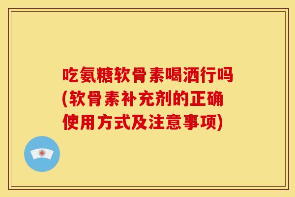 吃氨糖软骨素喝洒行吗(软骨素补充剂的正确使用方式及注意事项)-第1张图片-关节骑士