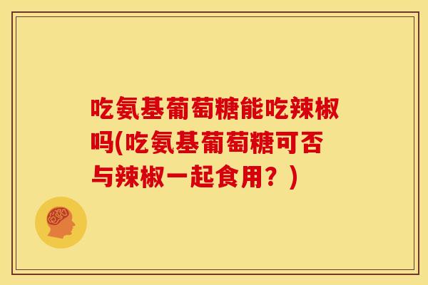 吃氨基葡萄糖能吃辣椒吗(吃氨基葡萄糖可否与辣椒一起食用？)