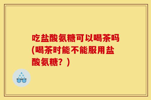 吃盐酸氨糖可以喝茶吗(喝茶时能不能服用盐酸氨糖？)