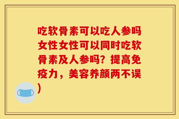吃软骨素可以吃人参吗女性女性可以同时吃软骨素及人参吗？提高免疫力，美容养颜两不误)