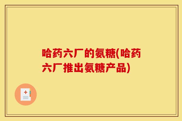 哈药六厂的氨糖(哈药六厂推出氨糖产品)