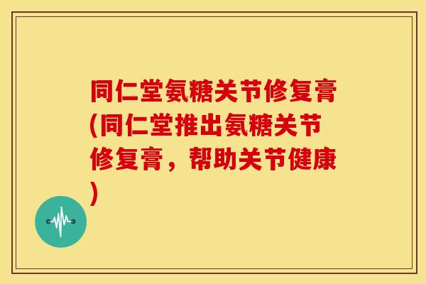 同仁堂氨糖关节修复膏(同仁堂推出氨糖关节修复膏，帮助关节健康)