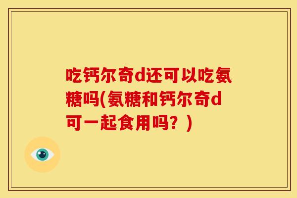 吃钙尔奇d还可以吃氨糖吗(氨糖和钙尔奇d可一起食用吗？)
