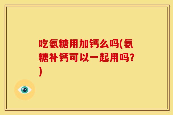 吃氨糖用加钙么吗(氨糖补钙可以一起用吗？)