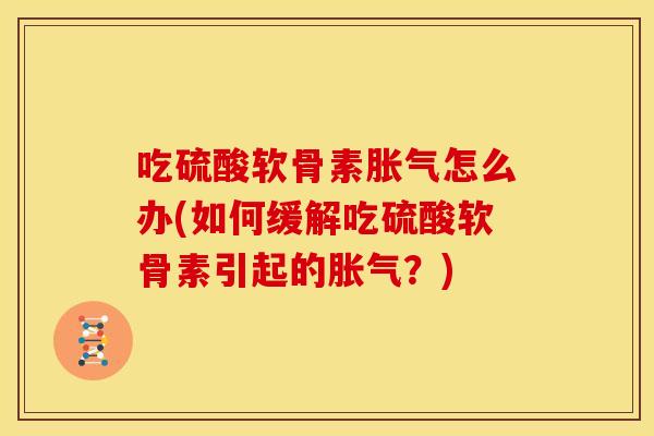 吃硫酸软骨素胀气怎么办(如何缓解吃硫酸软骨素引起的胀气？)
