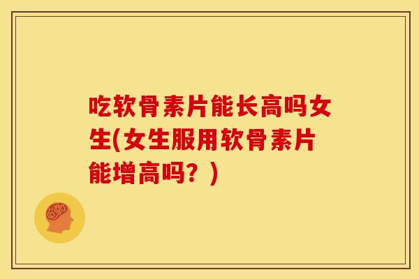吃软骨素片能长高吗女生(女生服用软骨素片能增高吗？)