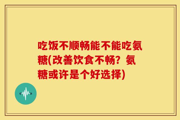 吃饭不顺畅能不能吃氨糖(改善饮食不畅？氨糖或许是个好选择)