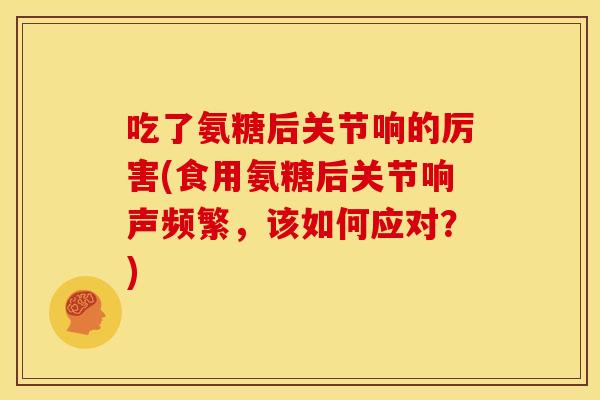 吃了氨糖后关节响的厉害(食用氨糖后关节响声频繁，该如何应对？)