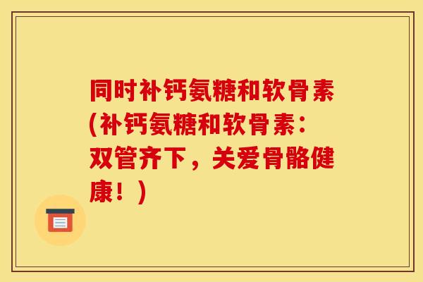 同时补钙氨糖和软骨素(补钙氨糖和软骨素：双管齐下，关爱骨骼健康！)