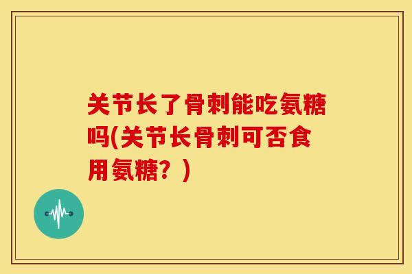 关节长了骨刺能吃氨糖吗(关节长骨刺可否食用氨糖？)