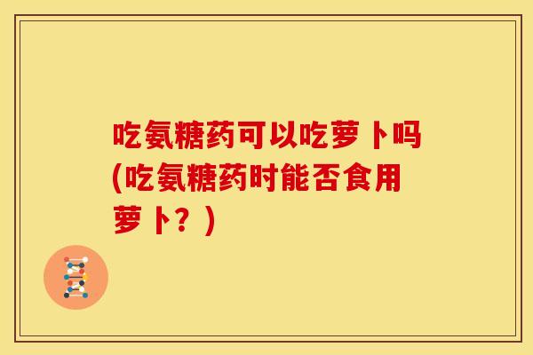 吃氨糖药可以吃萝卜吗(吃氨糖药时能否食用萝卜？)