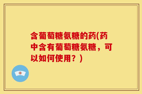 含葡萄糖氨糖的药(药中含有葡萄糖氨糖，可以如何使用？)